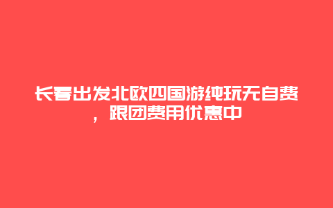 长春出发北欧四国游纯玩无自费，跟团费用优惠中