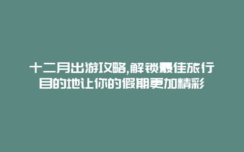 十二月出游攻略,解锁最佳旅行目的地让你的假期更加精彩