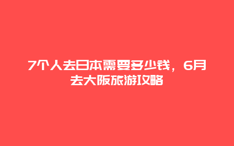 7个人去日本需要多少钱，6月去大阪旅游攻略