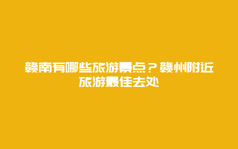 赣南有哪些旅游景点？赣州附近旅游最佳去处