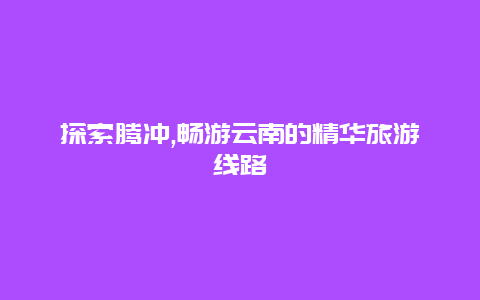 探索腾冲,畅游云南的精华旅游线路