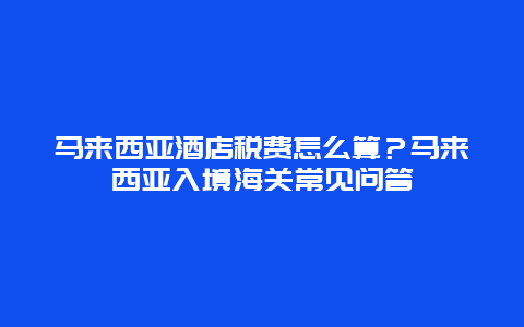 马来西亚酒店税费怎么算？马来西亚入境海关常见问答