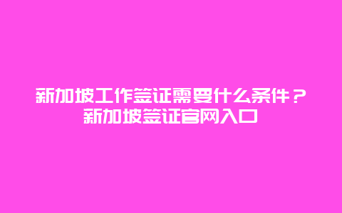 新加坡工作签证需要什么条件？新加坡签证官网入口