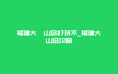 福建大嵛山岛好玩不_福建大嵛山岛攻略