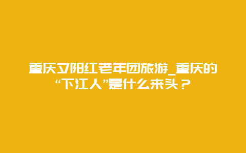 重庆夕阳红老年团旅游_重庆的“下江人”是什么来头？