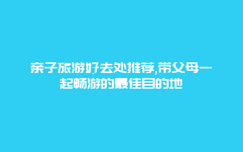 亲子旅游好去处推荐,带父母一起畅游的最佳目的地