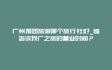 广州报团旅游哪个旅行社好_谁告诉我广之旅的营业时间？