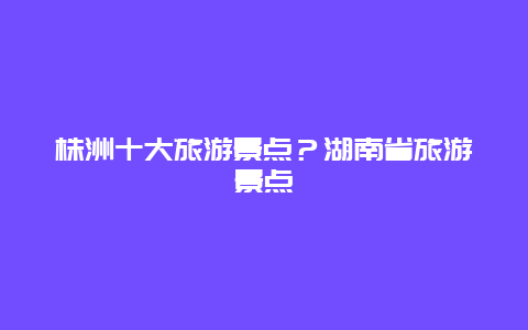 株洲十大旅游景点？湖南省旅游景点