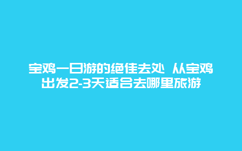 宝鸡一日游的绝佳去处 从宝鸡出发2-3天适合去哪里旅游