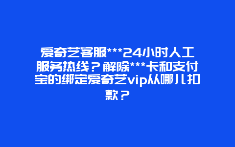 爱奇艺客服***24小时人工服务热线？解除***卡和支付宝的绑定爱奇艺vip从哪儿扣款？