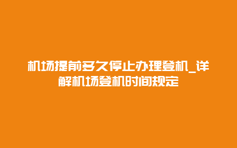 机场提前多久停止办理登机_详解机场登机时间规定