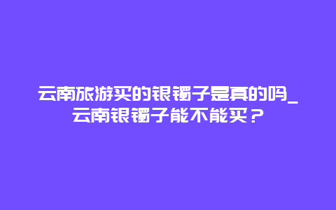 云南旅游买的银镯子是真的吗_云南银镯子能不能买？