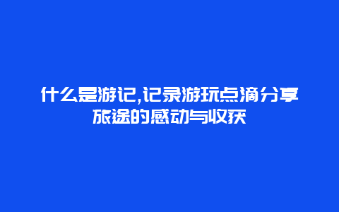 什么是游记,记录游玩点滴分享旅途的感动与收获