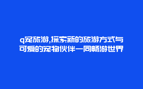 q宠旅游,探索新的旅游方式与可爱的宠物伙伴一同畅游世界