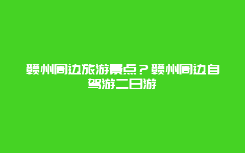 赣州周边旅游景点？赣州周边自驾游二日游