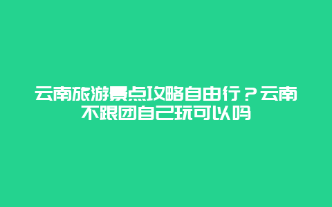 云南旅游景点攻略自由行？云南不跟团自己玩可以吗