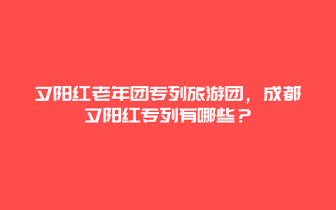 夕阳红老年团专列旅游团，成都夕阳红专列有哪些？