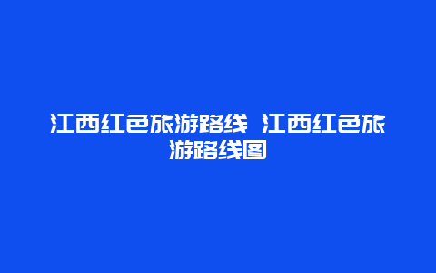 江西红色旅游路线 江西红色旅游路线图