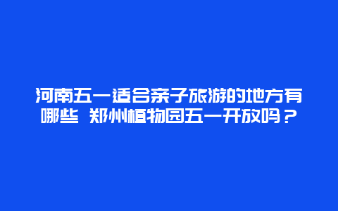 河南五一适合亲子旅游的地方有哪些 郑州植物园五一开放吗？