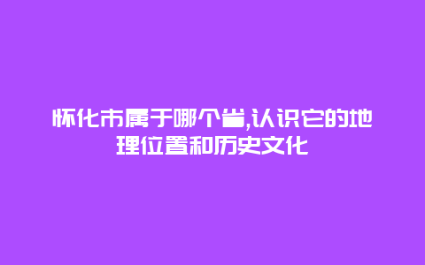 怀化市属于哪个省,认识它的地理位置和历史文化