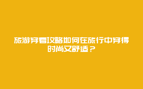 旅游穿着攻略如何在旅行中穿得时尚又舒适？