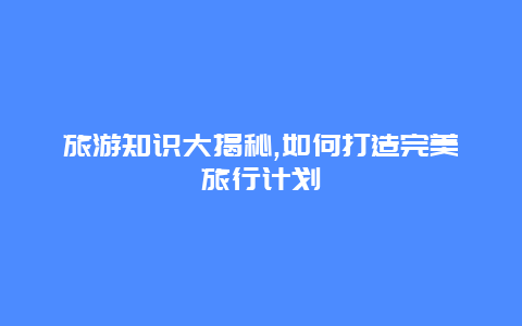 旅游知识大揭秘,如何打造完美旅行计划