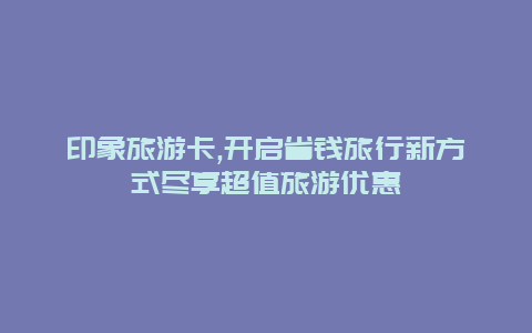 印象旅游卡,开启省钱旅行新方式尽享超值旅游优惠