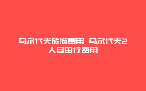 马尔代夫旅游费用 马尔代夫2人自由行费用