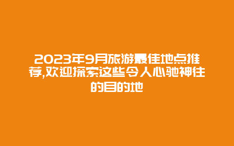 2023年9月旅游最佳地点推荐,欢迎探索这些令人心驰神往的目的地