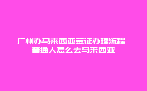 广州办马来西亚签证办理流程 普通人怎么去马来西亚