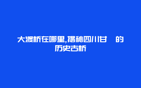 大渡桥在哪里,揭秘四川甘孜的历史古桥