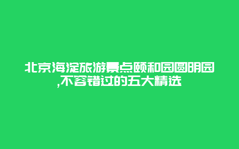 北京海淀旅游景点颐和园圆明园,不容错过的五大精选