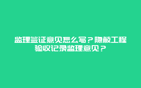 监理签证意见怎么写？隐蔽工程验收记录监理意见？