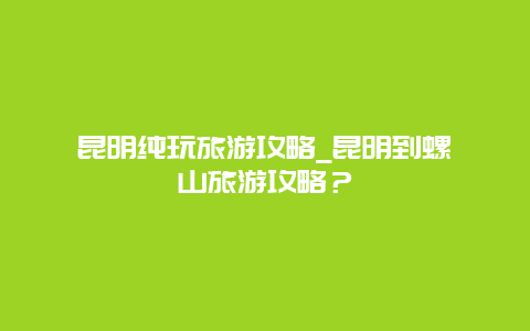 昆明纯玩旅游攻略_昆明到螺髻山旅游攻略？