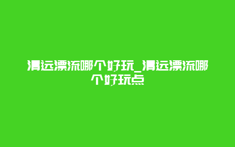 清远漂流哪个好玩_清远漂流哪个好玩点