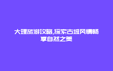 大理旅游攻略,探索古城风情畅享自然之美