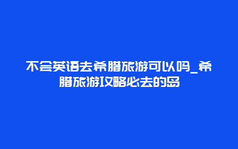 不会英语去希腊旅游可以吗_希腊旅游攻略必去的岛