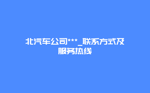 北汽车公司***_联系方式及服务热线