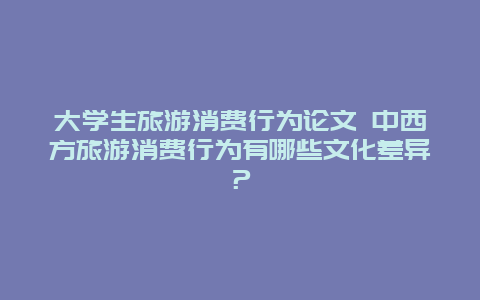 大学生旅游消费行为论文 中西方旅游消费行为有哪些文化差异？