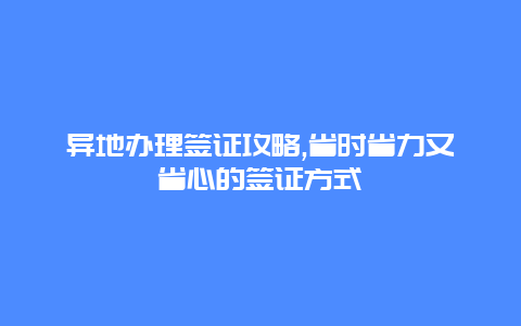 异地办理签证攻略,省时省力又省心的签证方式