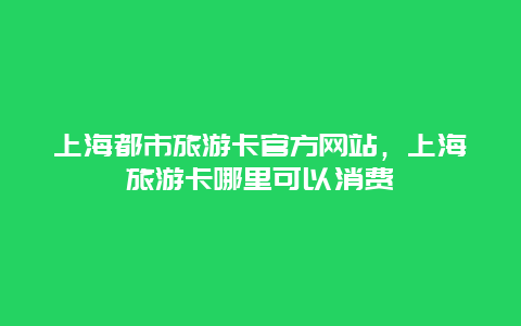 上海都市旅游卡官方网站，上海旅游卡哪里可以消费