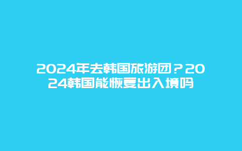 2024年去韩国旅游团？2024韩国能恢复出入境吗