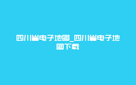 四川省电子地图_四川省电子地图下载