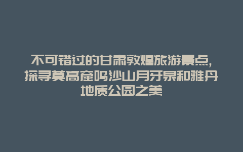 不可错过的甘肃敦煌旅游景点,探寻莫高窟鸣沙山月牙泉和雅丹地质公园之美