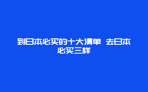 到日本必买的十大清单 去日本必买三样