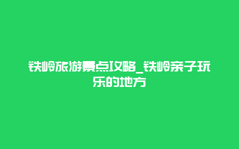 铁岭旅游景点攻略_铁岭亲子玩乐的地方