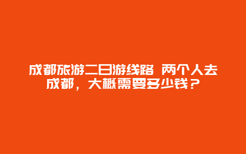 成都旅游二日游线路 两个人去成都，大概需要多少钱？