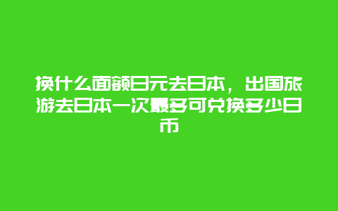 换什么面额日元去日本，出国旅游去日本一次最多可兑换多少日币