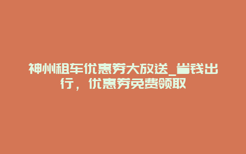 神州租车优惠券大放送_省钱出行，优惠券免费领取