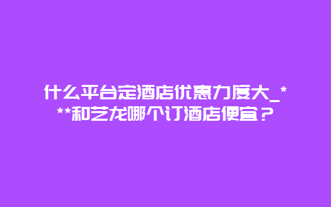 什么平台定酒店优惠力度大_***和艺龙哪个订酒店便宜？